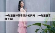 uu加速器如何看国外的网站（uu加速器官网下载）