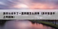 派币认证不了一直转圈怎么回事（派币登录不上咋回事）