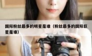 国际粉丝最多的明星是谁（粉丝最多的国际巨星是谁）