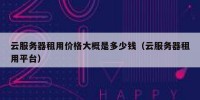 云服务器租用价格大概是多少钱（云服务器租用平台）