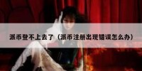 派币登不上去了（派币注册出现错误怎么办）