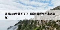 派币app登录不了了（派币最近登不上怎么办）