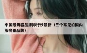 中国服务器品牌排行榜最新（三个常见的国内服务器品牌）