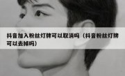 抖音加入粉丝灯牌可以取消吗（抖音粉丝灯牌可以去掉吗）