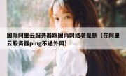 国际阿里云服务器跟国内网络老是断（在阿里云服务器ping不通外网）