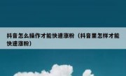 抖音怎么操作才能快速涨粉（抖音里怎样才能快速涨粉）