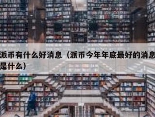 派币有什么好消息（派币今年年底最好的消息是什么）
