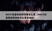 900个抖音粉丝的价格怎么算（900个抖音粉丝的价格怎么算出来的）