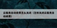 云服务自动续费怎么关闭（怎样关闭云服务自动续费）