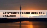 抖音加了粉丝团如何退出群聊（抖音加了粉丝团怎么退出来）