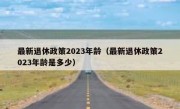 最新退休政策2023年龄（最新退休政策2023年龄是多少）