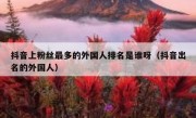 抖音上粉丝最多的外国人排名是谁呀（抖音出名的外国人）