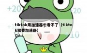 tiktok用加速器也看不了（tiktok需要加速器）