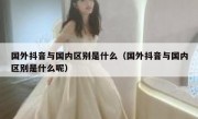 国外抖音与国内区别是什么（国外抖音与国内区别是什么呢）