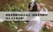 抖音互赞群5000人以上（抖音互赞群5000人以上怎么弄）