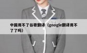 中国用不了谷歌翻译（google翻译用不了了吗）