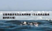 云服务器资讯怎么关闭弹窗（怎么关闭云服务器的防火墙）