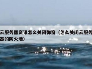 云服务器资讯怎么关闭弹窗（怎么关闭云服务器的防火墙）