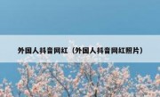 外国人抖音网红（外国人抖音网红照片）