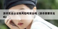 派币实名认证有风险吗安全吗（派币需要实名吗）