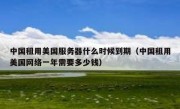 中国租用美国服务器什么时候到期（中国租用美国网络一年需要多少钱）
