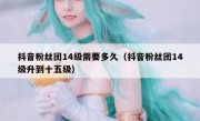 抖音粉丝团14级需要多久（抖音粉丝团14级升到十五级）