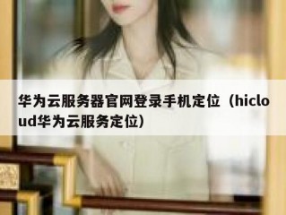 华为云服务器官网登录手机定位（hicloud华为云服务定位）