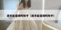 派币能值钱吗知乎（派币能值钱吗知乎）