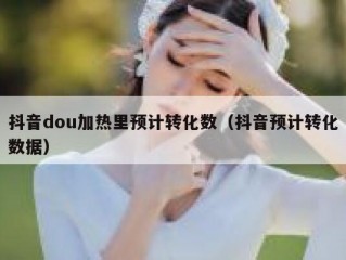 抖音dou加热里预计转化数（抖音预计转化数据）
