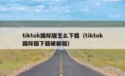 tiktok国际版怎么下载（tiktok国际版下载破解版）
