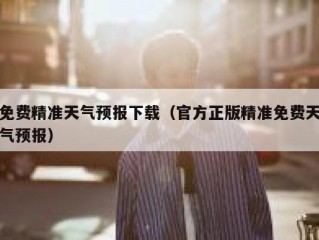 免费精准天气预报下载（官方正版精准免费天气预报）