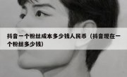 抖音一个粉丝成本多少钱人民币（抖音现在一个粉丝多少钱）