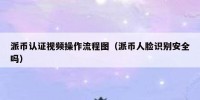 派币认证视频操作流程图（派币人脸识别安全吗）