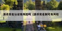 派币实名认证有风险吗（派币实名制可有风险）