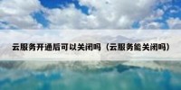 云服务开通后可以关闭吗（云服务能关闭吗）