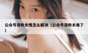 公众号涨粉太慢怎么解决（公众号涨粉太难了）