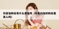 抖音加粉丝有什么用处吗（抖音抖加的粉丝是真人吗）