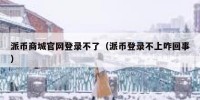 派币商城官网登录不了（派币登录不上咋回事）