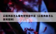 云服务器怎么看电视频道节目（云服务器怎么使用视频）