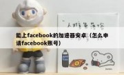 能上facebook的加速器安卓（怎么申请facebook账号）