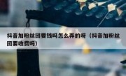 抖音加粉丝团要钱吗怎么弄的呀（抖音加粉丝团要收费吗）