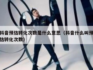 抖音预估转化次数是什么意思（抖音什么叫预估转化次数）