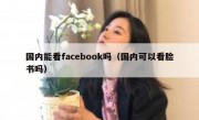 国内能看facebook吗（国内可以看脸书吗）