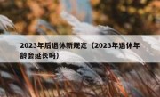 2023年后退休新规定（2023年退休年龄会延长吗）