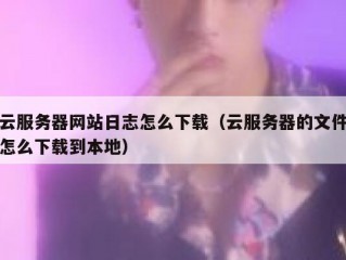 云服务器网站日志怎么下载（云服务器的文件怎么下载到本地）