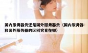 国内服务器贵还是国外服务器贵（国内服务器和国外服务器的区别究竟在哪）