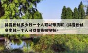 抖音粉丝多少钱一个人可以带货呢（抖音粉丝多少钱一个人可以带货呢视频）