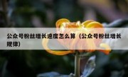 公众号粉丝增长速度怎么算（公众号粉丝增长规律）