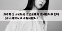 派币身份认证后退出登录能降低风险吗安全吗（派币身份证认证有风险吗）