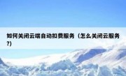 如何关闭云端自动扣费服务（怎么关闭云服务?）